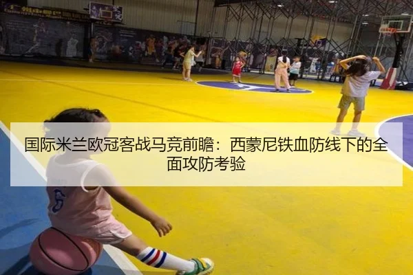 国际米兰欧冠客战马竞前瞻：西蒙尼铁血防线下的全面攻防考验 - kaiyun