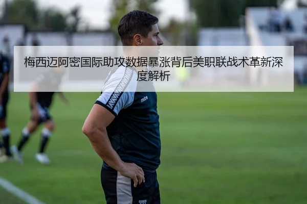 梅西迈阿密国际助攻数据暴涨背后美职联战术革新深度解析 - kaiyun