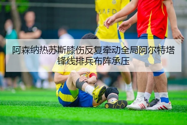 阿森纳热苏斯膝伤反复牵动全局阿尔特塔锋线排兵布阵承压 - kaiyun