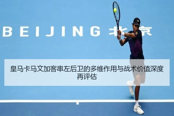 皇马卡马文加客串左后卫的多维作用与战术价值深度再评估