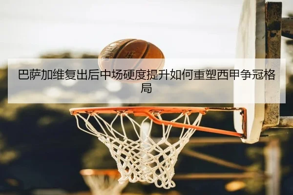 巴萨加维复出后中场硬度提升如何重塑西甲争冠格局