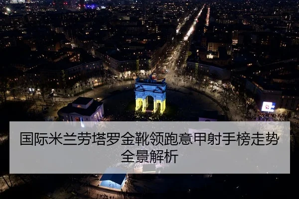 国际米兰劳塔罗金靴领跑意甲射手榜走势全景解析