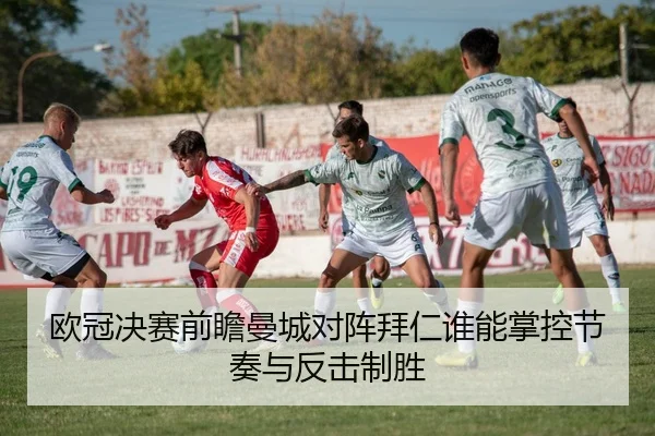 欧冠决赛前瞻曼城对阵拜仁谁能掌控节奏与反击制胜