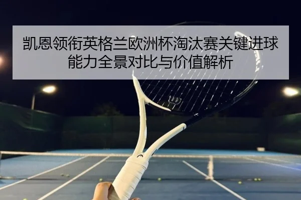 凯恩领衔英格兰欧洲杯淘汰赛关键进球能力全景对比与价值解析