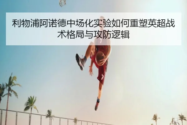 利物浦阿诺德中场化实验如何重塑英超战术格局与攻防逻辑
