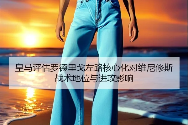 皇马评估罗德里戈左路核心化对维尼修斯战术地位与进攻影响