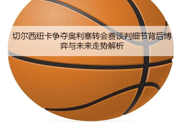 切尔西纽卡争夺奥利塞转会费谈判细节背后博弈与未来走势解析